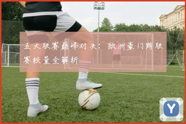 五大联赛巅峰对决：欧洲豪门跨联赛较量全解析