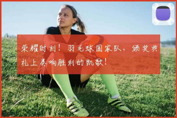 荣耀时刻!羽毛球国家队,颁奖典礼上奏响胜利的凯歌!