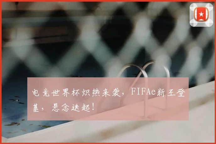 电竞世界杯炽热来袭，FIFAe新王登基，悬念迭起！