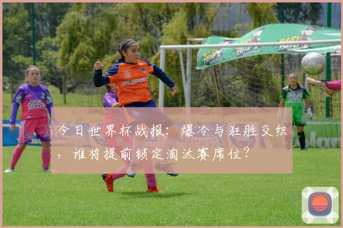 今日世界杯战报:爆冷与狂胜交织,谁将提前锁定淘汰赛席位?