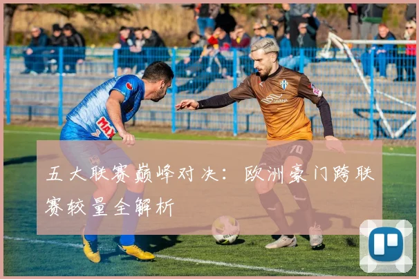 五大联赛巅峰对决：欧洲豪门跨联赛较量全解析